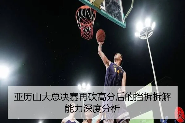 亚历山大总决赛再砍高分后的挡拆拆解能力深度分析